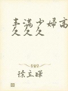 丰满少妇高潮久久久久