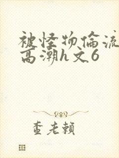 被怪物伦流澡到高潮h文6