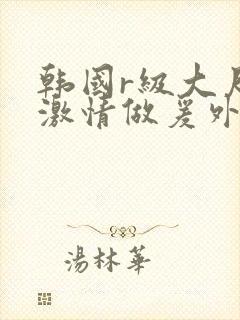 韩国r级大尺度激情做爰外出