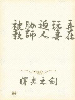 被胁迫玩弄的女教师人妻在线观看