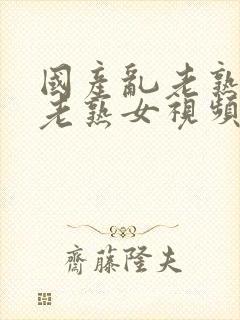 国产乱老熟女乱老熟女视频