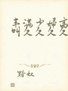 丰满少妇高潮惨叫久久久久久久