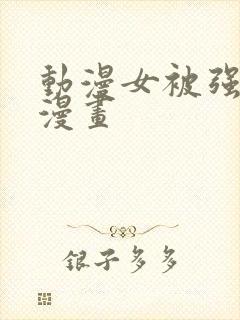 动漫女被强啪的漫画