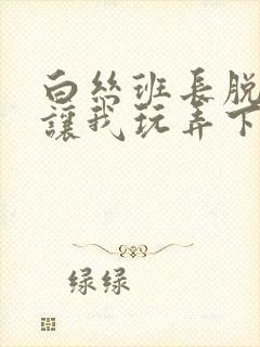 白丝班长脱丝袜让我玩弄下面