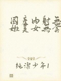 国产内射无套粉嫩美女无套