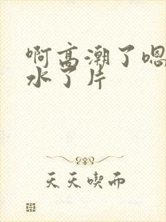 啊高潮了嗯～喷水了片