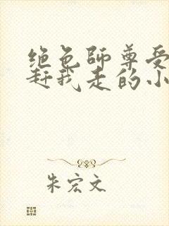 绝色师尊受不了赶我走的小说
