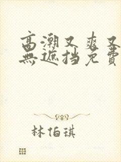 高潮又爽又黄又无遮挡免费软件