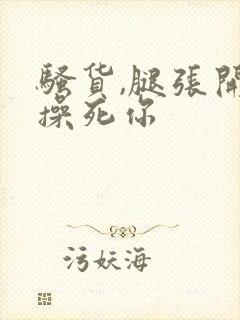 骚货,腿张开,操死你