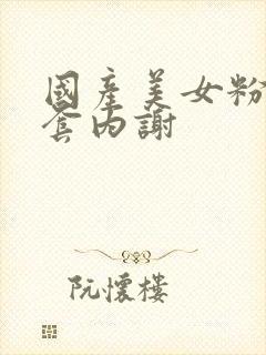 国产美女粉嫩无套内谢