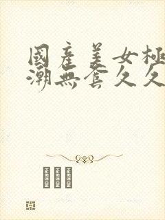 国产美女极品高潮无套久久