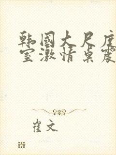 韩国大尺度办公室激情桌震