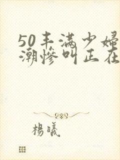 50丰满少妇高潮惨叫正在播放