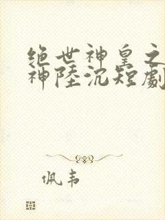 绝世神皇之第一神陆沉短剧