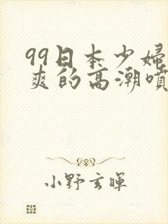 99日本少妇被爽的高潮喷水