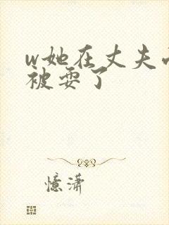 w她在丈夫面前被耍了