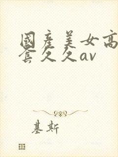 国产美女高潮无套久久av