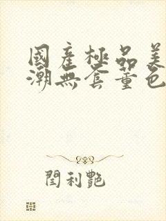 国产极品美女高潮无套董色