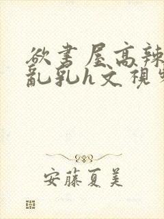 欲书屋高辣h文乱乳h文视频