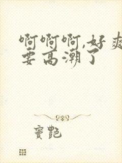 啊啊啊,好爽,要高潮了