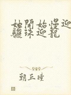 她开始慢迎迎合骊珠迎龙