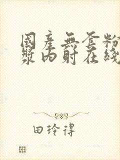 国产无套粉嫩白浆内射在线的购买渠道