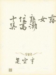 十位熟女露脸合集高潮