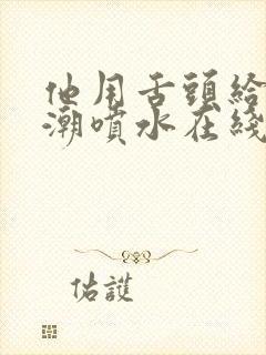 他用舌头给我高潮喷水在线