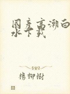 国产高潮白浆喷水下载