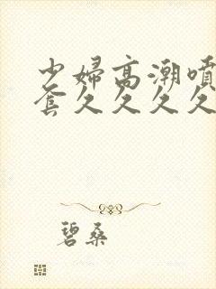 少妇高潮喷水无套久久久久久