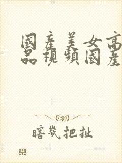 国产美女高潮精品视频国产av