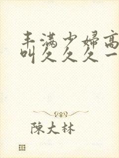 丰满少妇高潮惨叫久久久一封面