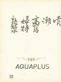 熟妇高潮喷水白浆特写