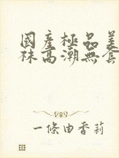 国产极品美女丝袜高潮无套