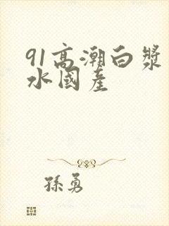 91高潮白浆喷水国产