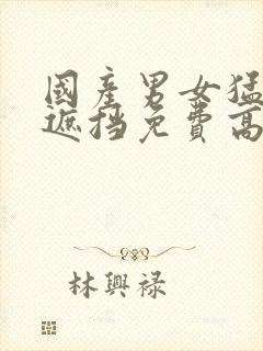 国产男女猛烈无遮挡免费高清