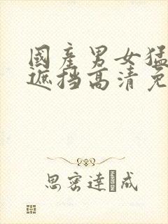 国产男女猛烈无遮挡高清免费