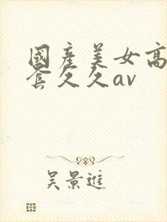 国产美女高潮无套久久av