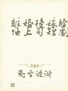 离婚后嫁给前夫他上司短剧在哪看