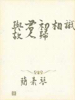 与君初相识似是故人归