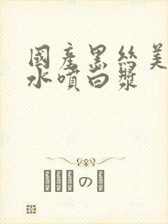 国产黑丝美女喷水喷白浆