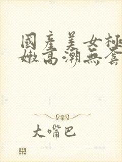 国产美女极品粉嫩高潮无套