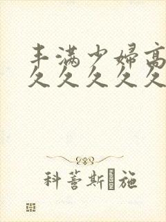 丰满少妇高潮久久久久久久