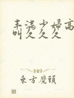 丰满少妇高潮惨叫久久久