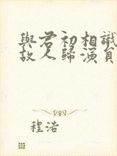 与君初相识恰似故人归演员表