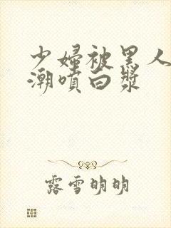 少妇被黑人到高潮喷白浆