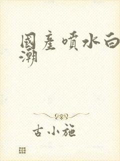 国产喷水白浆高潮