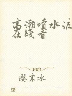 高潮喷水流白浆在线看