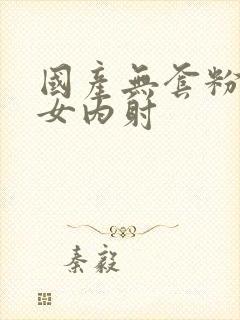 国产无套粉嫩美女内射