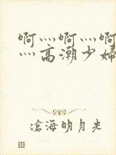 啊灬啊灬啊灬快灬高潮少妇小说